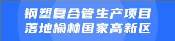 年產值達20億！鋼塑復合管生產投資選址項目正式落地陜西榆林國家高新區