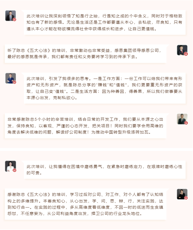 心性領導力心得分享此次培訓讓我深刻領悟了知是行之始，行是知之成的個中含義，同時對于格物致知也有了新的感悟。無論是生活還是工作都要遵從本心，去私欲，盡良知，只有遵從本心才能在物欲橫流得社會中獲得成長和進步，讓自己更值錢。 聽了陳總《五大心法》的培訓，非常激動也非常受益，感恩集團領導感恩公司，最好的感恩就是傳承，我們都有責任和義務要將學習到的傳承下去。  圖片 圖片  此次培訓，引發了我很多的思考。一是工作方面：一份工作可以給我們帶來有形資產和無形資產，就是陳總分享的“賺錢”和"值錢"，我們更要重無形資產的獲取，讓自己變“值錢”。二是生活方面：因為種善因，得善果，所以我們做事要從本源心出發，克制私欲心。 非常感謝陳總5個小時的辛苦培訓，結合日常的開發工作，我們要從本源之心出發，保持良知，以客觀、嚴謹的心態開發、把關項目！同時我們要學會用高維的角度去解決低維的問題，解讀好公司制度！為推動中國轉型升級添磚加瓦。  圖片 圖片  此次培訓，讓我懂得在困境中磨練勇氣，在緊急時磨練定力，在艱難時磨練心性的可貴。 感謝陳總《五大心法》的培訓，學習過后對公司、對工作、對個人都有了認知結構上的多維提升。本著良知心，從心出發，學、問、思、辯、行，關注實踐，達到知行合一。在實踐的過程中，多從高維度看低維度，不因一時的低迷而生貪嗔怨懟，不任意妄為，從公司利益角度出發，捍衛公司的行業龍頭地位。